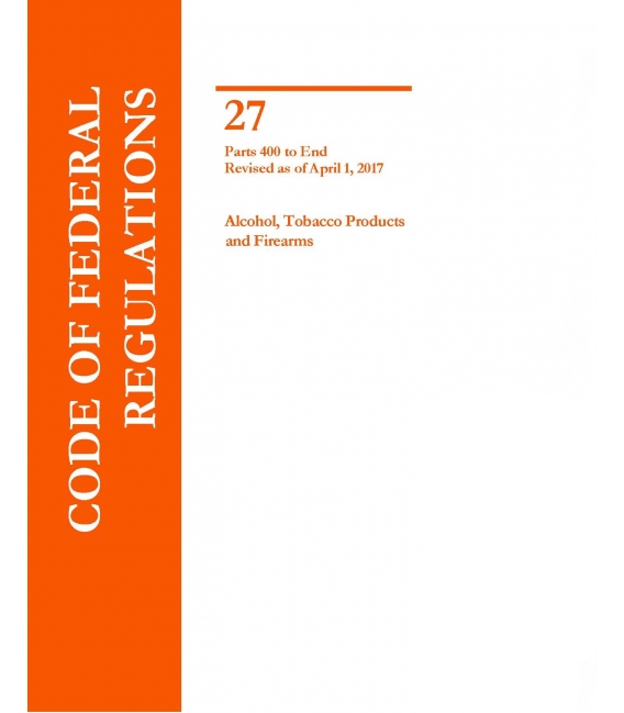 CFR Title 27 Parts Parts 400 to End, Alcohol, Tobacco Products and Firearms Revised as of April 1, 2017